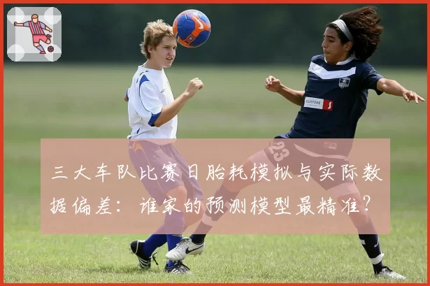 三大车队比赛日胎耗模拟与实际数据偏差：谁家的预测模型最精准？