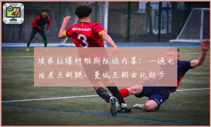 埃弗拉曝特维斯叛逃内幕：一通电话差点断腿，曼城王朝由此起步