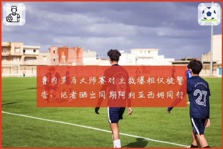 鲁内罗马大师赛对主裁爆粗仅被警告，记者晒出同期阿利亚西姆同行为被罚分证双标