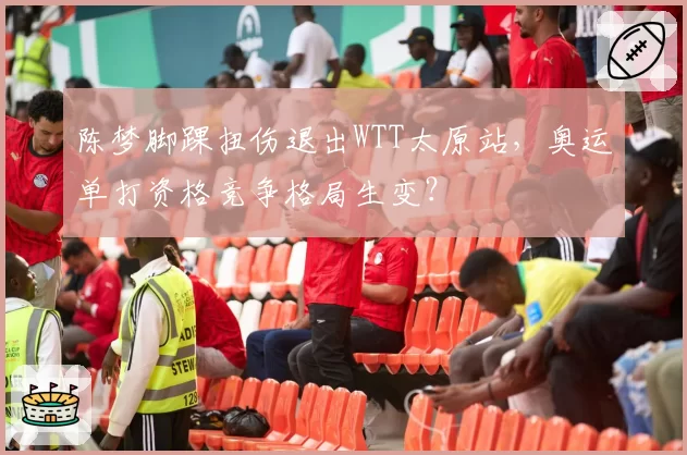 陈梦脚踝扭伤退出WTT太原站，奥运单打资格竞争格局生变？