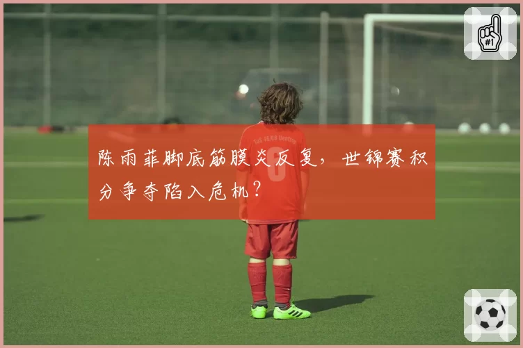 陈雨菲脚底筋膜炎反复，世锦赛积分争夺陷入危机？