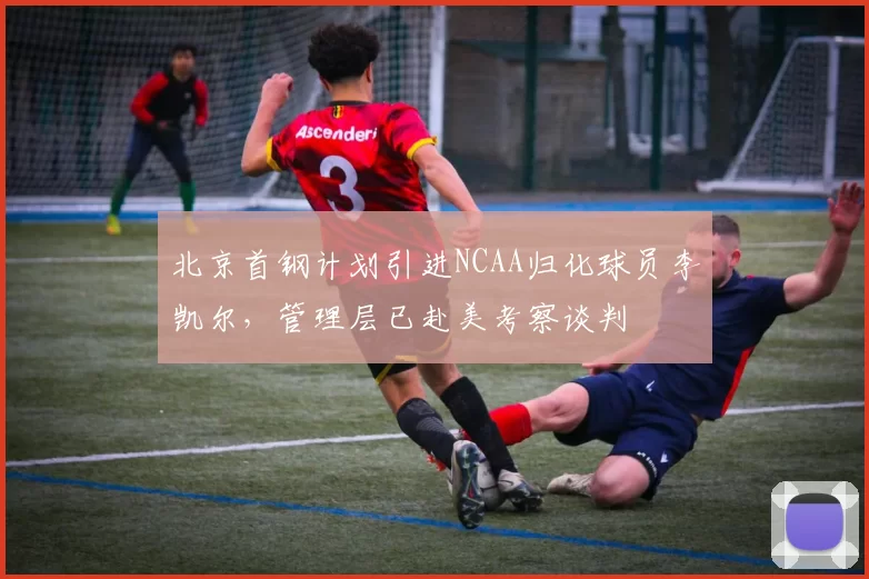 北京首钢计划引进NCAA归化球员李凯尔，管理层已赴美考察谈判
