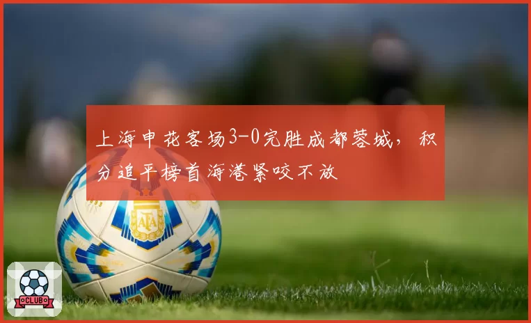 上海申花客场3-0完胜成都蓉城,积分追平榜首海港紧咬不放