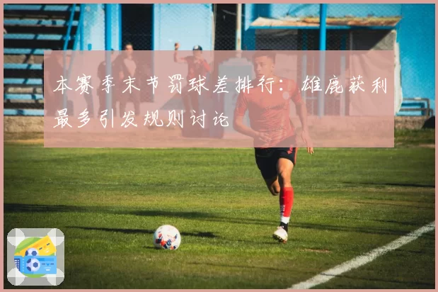 本赛季末节罚球差排行：雄鹿获利最多引发规则讨论