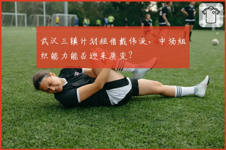 武汉三镇计划租借戴伟浚，中场组织能力能否迎来质变？