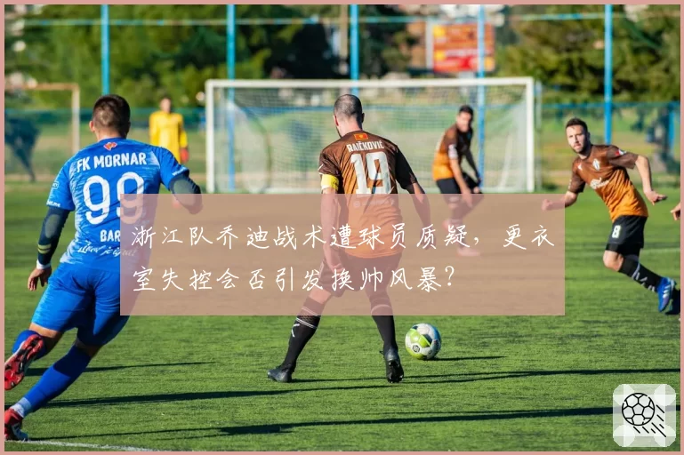 浙江队乔迪战术遭球员质疑，更衣室失控会否引发换帅风暴？