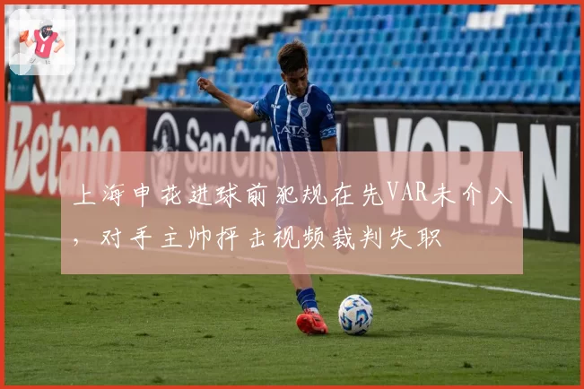 上海申花进球前犯规在先VAR未介入，对手主帅抨击视频裁判失职