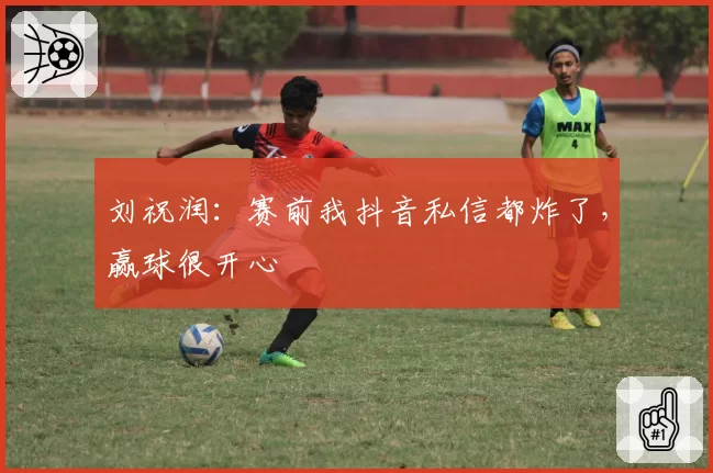 刘祝润：赛前我抖音私信都炸了，赢球很开心