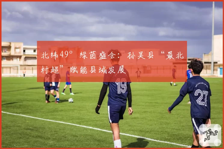 北纬49°绿茵盛会:孙吴县“最北村超”赋能县域发展