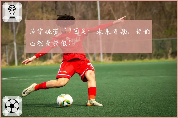 马宁祝贺U17国足：未来可期，你们已然是骄傲！