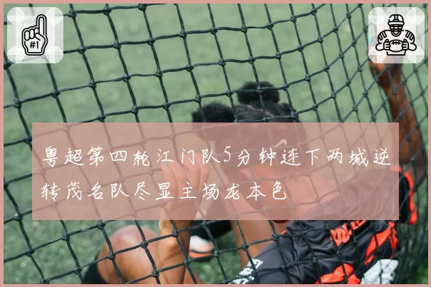 粤超第四轮江门队5分钟连下两城逆转茂名队尽显主场龙本色