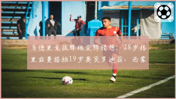 马德里竞技锋线变阵猜想：28岁格里兹曼搭档19岁奥莫罗迪翁，西蒙尼是否押注未来？