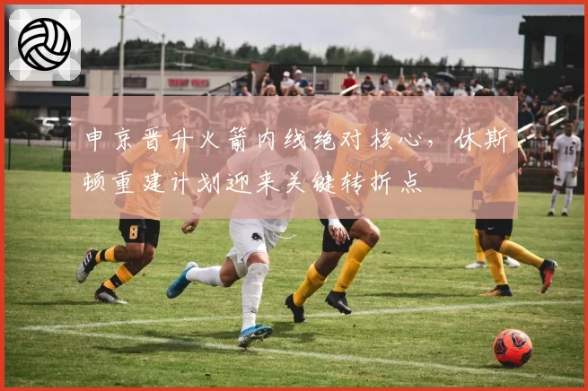 申京晋升火箭内线绝对核心,休斯顿重建计划迎来关键转折点