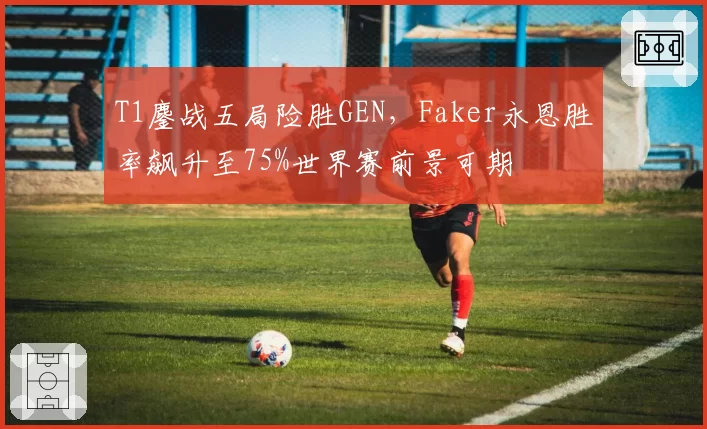T1鏖战五局险胜GEN，Faker永恩胜率飙升至75%世界赛前景可期