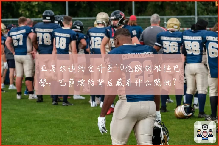 亚马尔违约金升至10亿欧仍难挡巴黎，巴萨续约背后藏着什么隐忧？