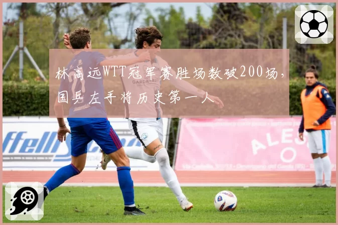 林高远WTT冠军赛胜场数破200场，国乒左手将历史第一人