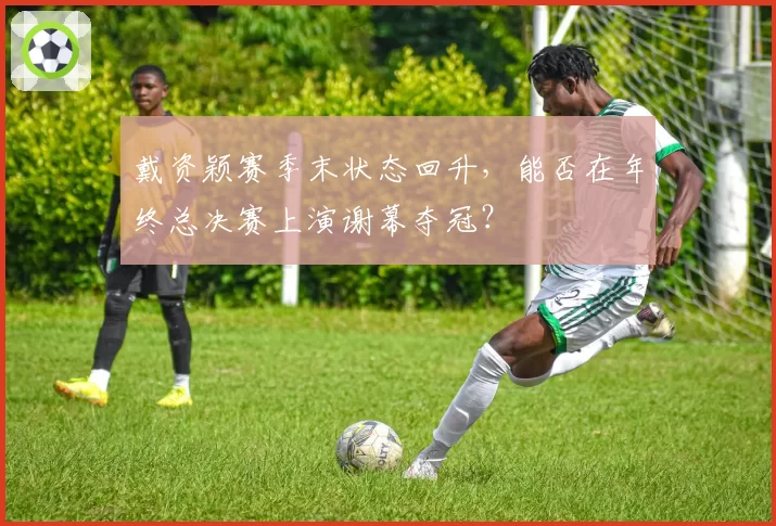 戴资颖赛季末状态回升，能否在年终总决赛上演谢幕夺冠？