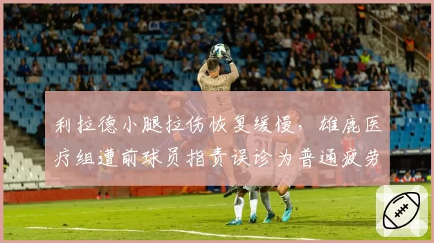 利拉德小腿拉伤恢复缓慢，雄鹿医疗组遭前球员指责误诊为普通疲劳