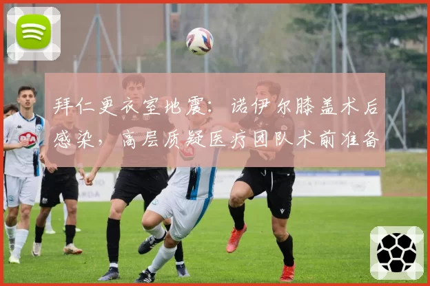 拜仁更衣室地震:诺伊尔膝盖术后感染,高层质疑医疗团队术前准备流程