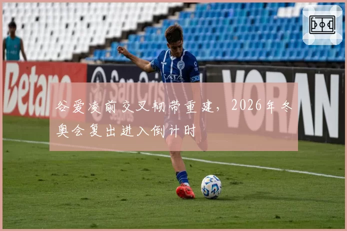 谷爱凌前交叉韧带重建，2026年冬奥会复出进入倒计时