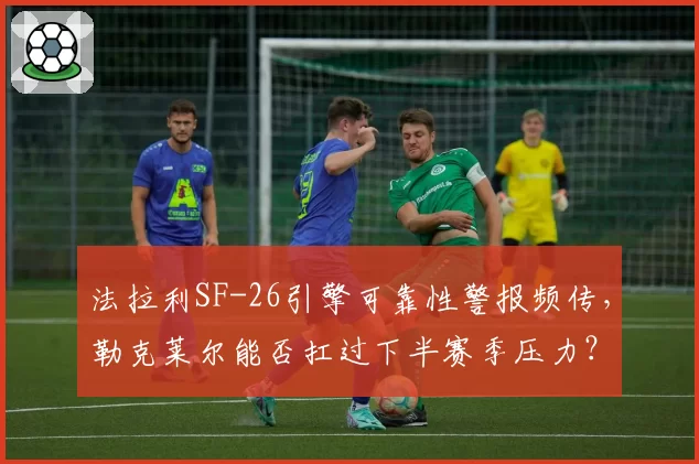 法拉利SF-26引擎可靠性警报频传，勒克莱尔能否扛过下半赛季压力？