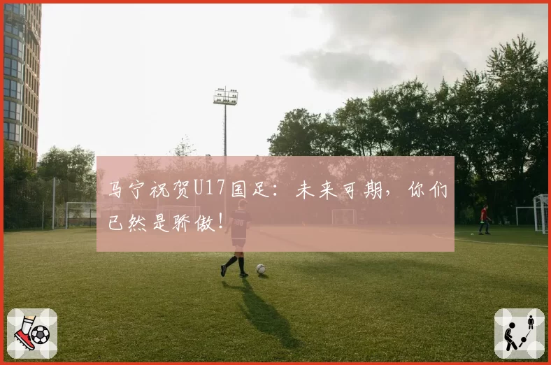马宁祝贺U17国足：未来可期，你们已然是骄傲！