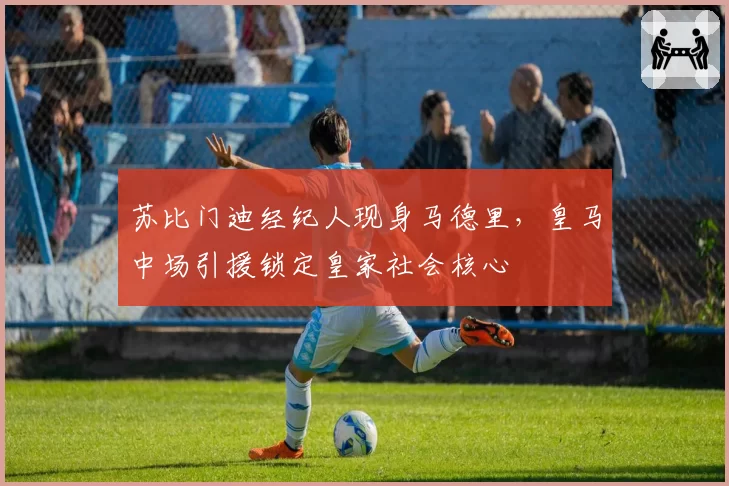苏比门迪经纪人现身马德里，皇马中场引援锁定皇家社会核心