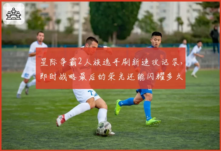星际争霸2人族选手刷新速攻记录，即时战略最后的荣光还能闪耀多久？