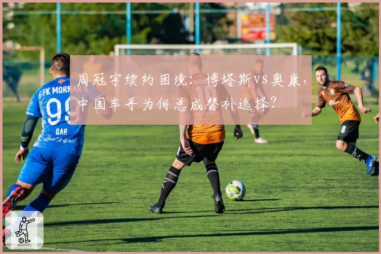 周冠宇续约困境：博塔斯vs奥康，中国车手为何总成替补选择？