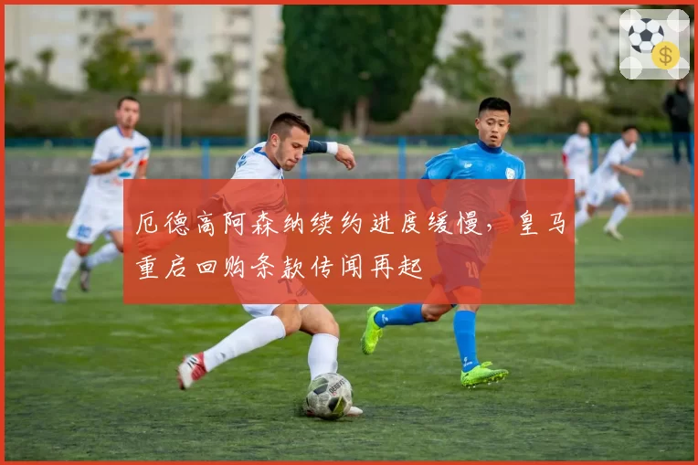 厄德高阿森纳续约进度缓慢，皇马重启回购条款传闻再起