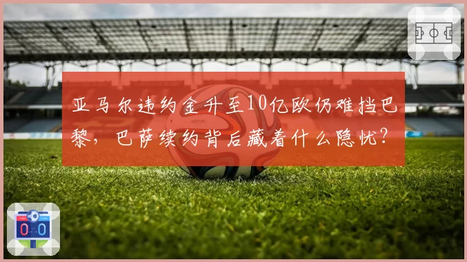 亚马尔违约金升至10亿欧仍难挡巴黎，巴萨续约背后藏着什么隐忧？