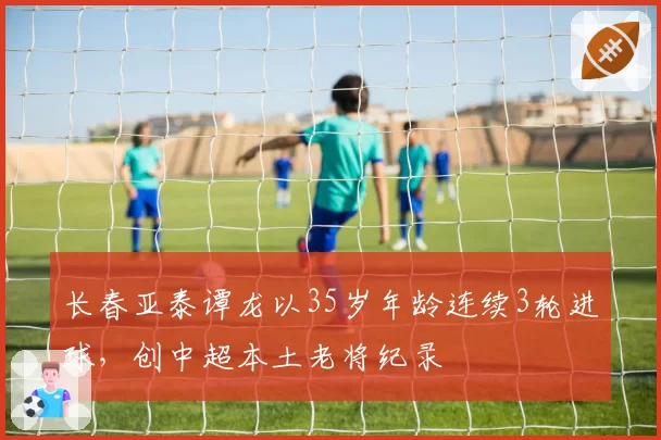 长春亚泰谭龙以35岁年龄连续3轮进球，创中超本土老将纪录