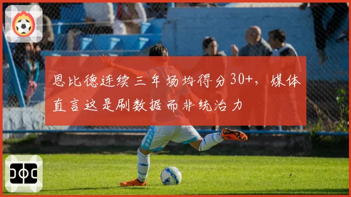 恩比德连续三年场均得分30+，媒体直言这是刷数据而非统治力