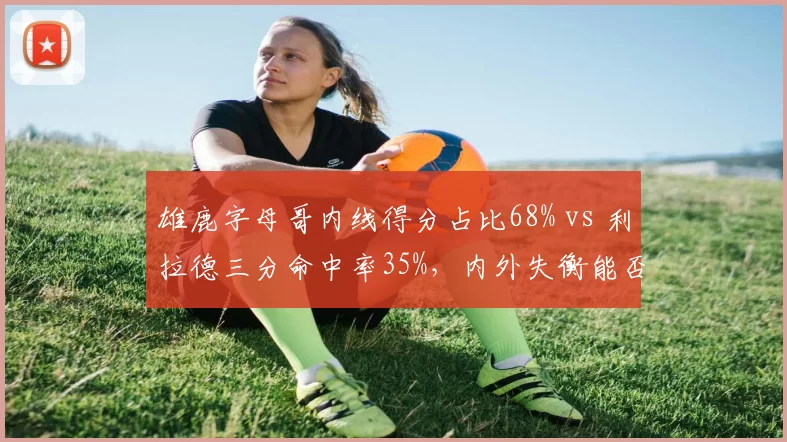 雄鹿字母哥内线得分占比68% vs 利拉德三分命中率35%，内外失衡能否突破绿军铁桶阵？