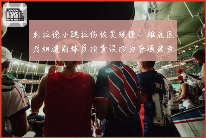 利拉德小腿拉伤恢复缓慢，雄鹿医疗组遭前球员指责误诊为普通疲劳