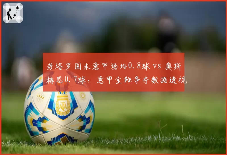 劳塔罗国米意甲场均0.8球 vs 奥斯梅恩0.7球，意甲金靴争夺数据透视