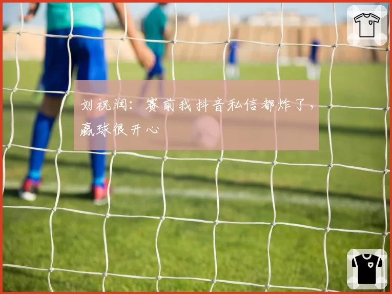 刘祝润：赛前我抖音私信都炸了，赢球很开心