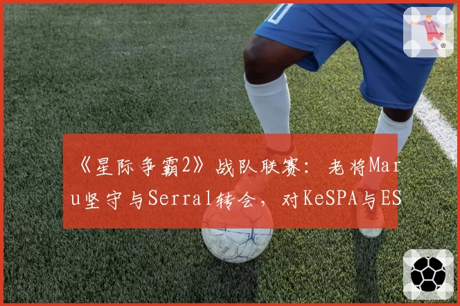 《星际争霸2》战队联赛：老将Maru坚守与Serral转会，对KeSPA与ESL体系的不同忠诚