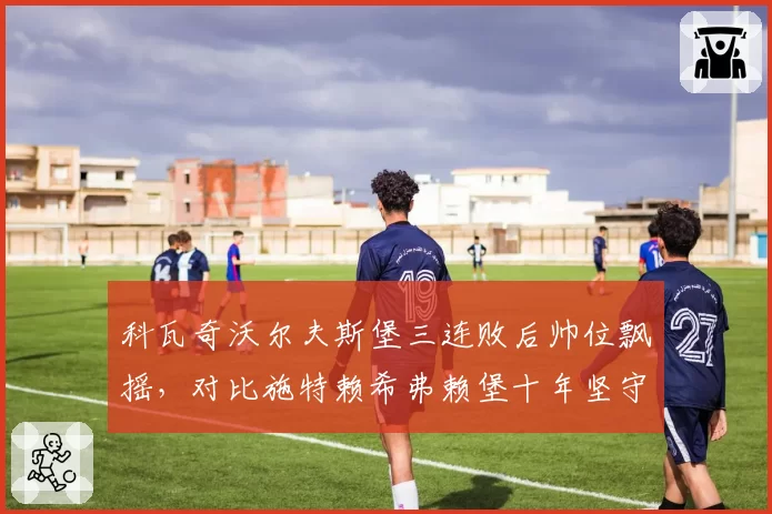 科瓦奇沃尔夫斯堡三连败后帅位飘摇,对比施特赖希弗赖堡十年坚守书写忠诚传奇