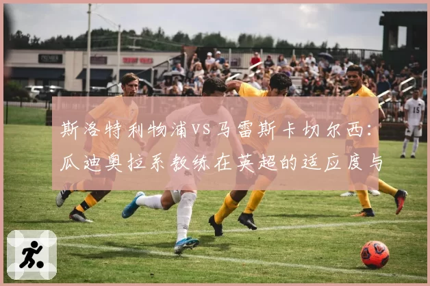 斯洛特利物浦vs马雷斯卡切尔西：瓜迪奥拉系教练在英超的适应度与战绩差异