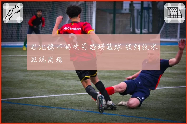 恩比德不满吹罚怒踢篮球 领到技术犯规离场