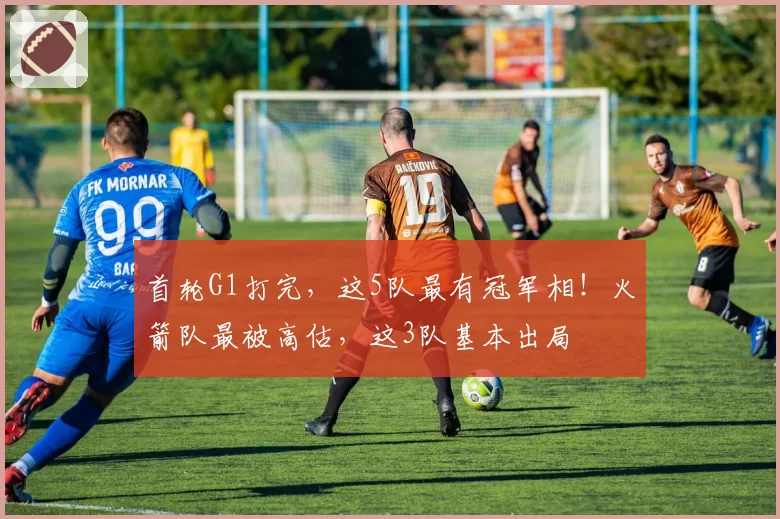 首轮G1打完,这5队最有冠军相!火箭队最被高估,这3队基本出局