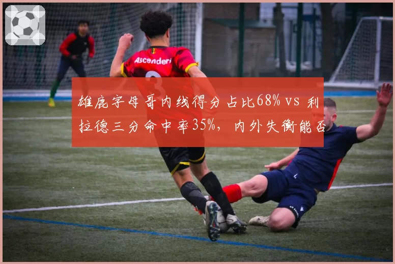 雄鹿字母哥内线得分占比68% vs 利拉德三分命中率35%，内外失衡能否突破绿军铁桶阵？