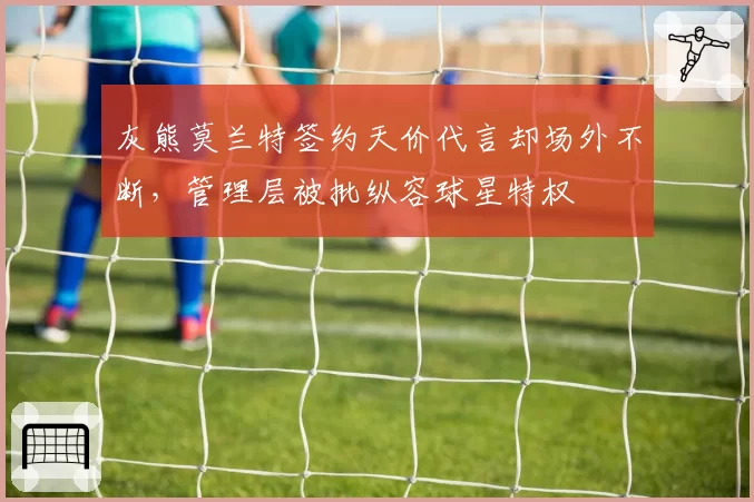 灰熊莫兰特签约天价代言却场外不断,管理层被批纵容球星特权