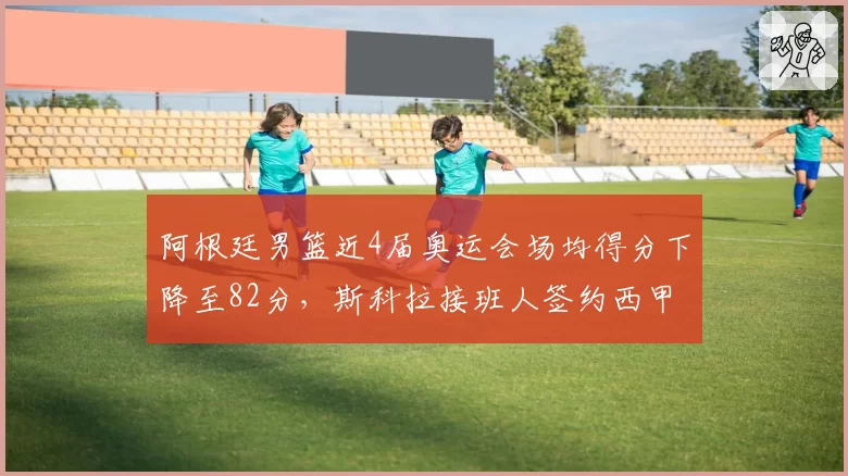 阿根廷男篮近4届奥运会场均得分下降至82分，斯科拉接班人签约西甲