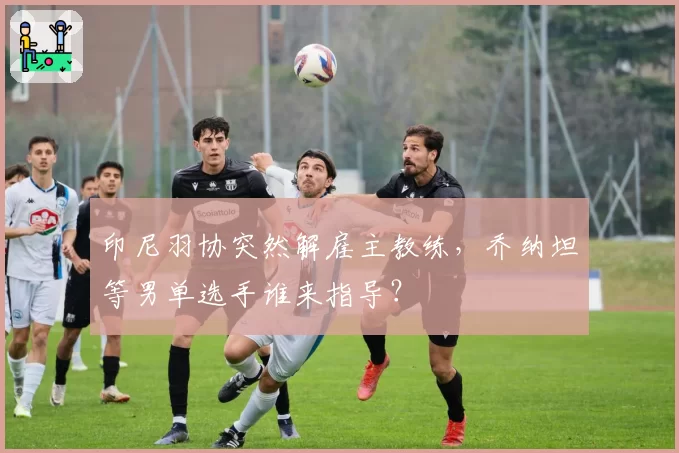 印尼羽协突然解雇主教练，乔纳坦等男单选手谁来指导？
