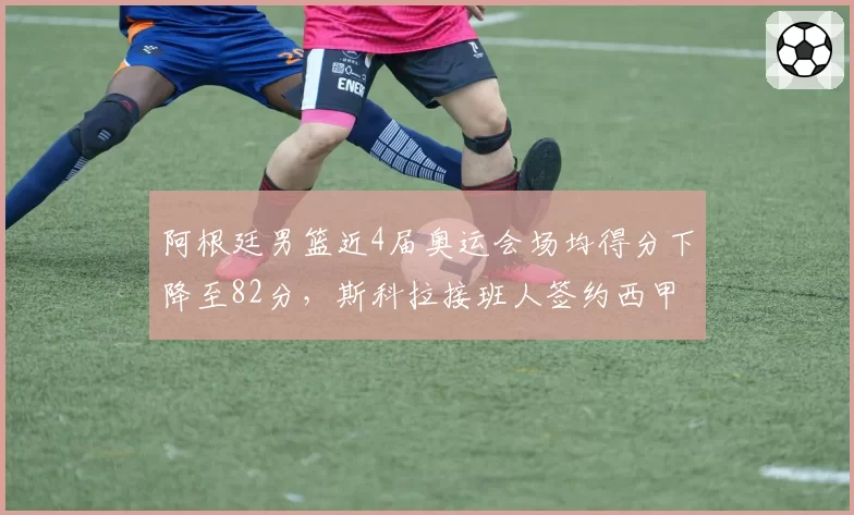 阿根廷男篮近4届奥运会场均得分下降至82分，斯科拉接班人签约西甲