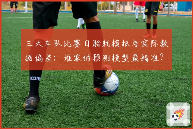 三大车队比赛日胎耗模拟与实际数据偏差：谁家的预测模型最精准？