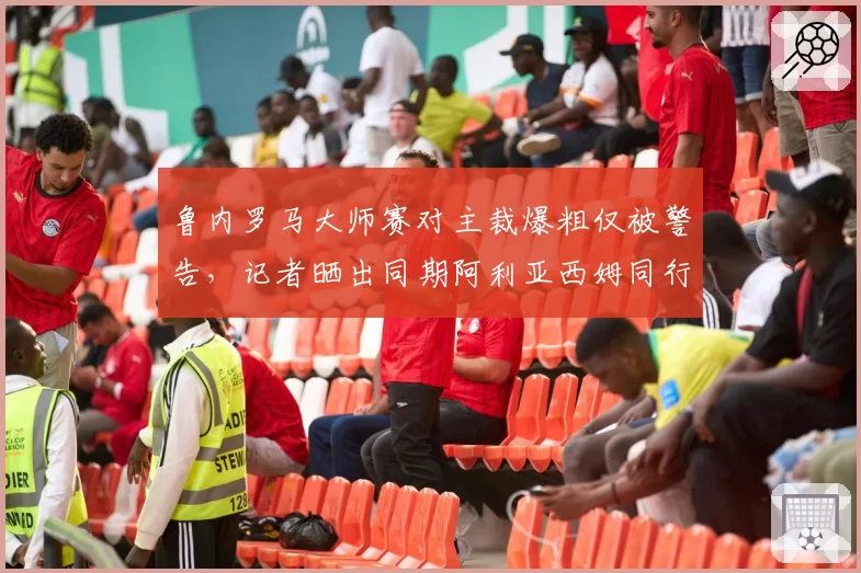 鲁内罗马大师赛对主裁爆粗仅被警告，记者晒出同期阿利亚西姆同行为被罚分证双标