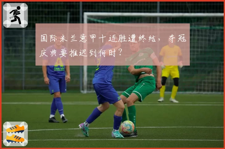 国际米兰意甲十连胜遭终结，夺冠庆典要推迟到何时？